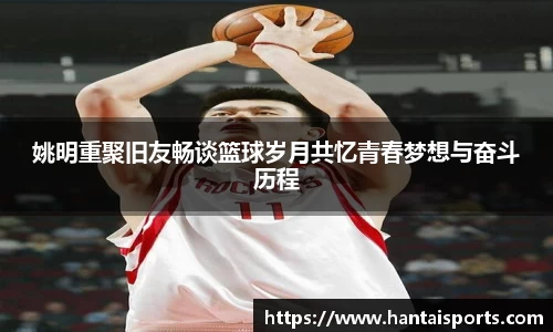 姚明重聚旧友畅谈篮球岁月共忆青春梦想与奋斗历程