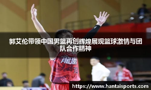 郭艾伦带领中国男篮再创辉煌展现篮球激情与团队合作精神