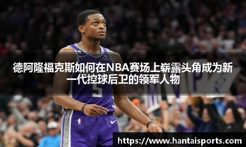 德阿隆福克斯如何在NBA赛场上崭露头角成为新一代控球后卫的领军人物